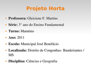 Projeto Horta Professora:  Gleiciene F. Martins Série:  3° ano do Ensino Fundamental Turno:  Matutino Ano:  2011 Escola:  Municipal José Bonifácio Localizada:  Distrito de Congonhas- Bandeirantes /MS Disciplina:  Ciências e Geografia 