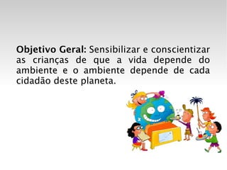 Objetivo Geral:  Sensibilizar e conscientizar as crianças de que a vida depende do ambiente e o ambiente depende de cada cidadão deste planeta. 