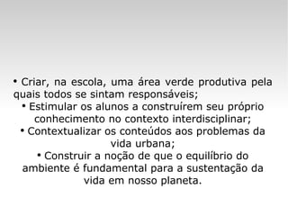 Criar, na escola, uma área verde produtiva pela quais todos se sintam responsáveis; Estimular os alunos a construírem seu próprio conhecimento no contexto interdisciplinar; Contextualizar os conteúdos aos problemas da vida urbana; Construir a noção de que o equilíbrio do ambiente é fundamental para a sustentação da vida em nosso planeta. 
