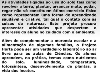 As atividades ligadas ao uso do solo tais como revolver a terra, plantar, arrancar mato, podar, regar não só constituem ótimo exercício físico como representam uma forma de aprendizado saudável e criativo, tal qual o contato com as coisas da natureza. Este projeto procura apresentar atividades que despertem o interesse do aluno no cuidado com o ambiente. Além de complementar a merenda escolar e a alimentação de algumas famílias, o Projeto Horta pode ser um verdadeiro laboratório ao ar livre para as aulas de Ciências. Os alunos aprendem, na prática, temas como nutrientes do solo, luminosidade, temperatura, fotossíntese, desenvolvimento de plantas, a vida dos insetos. 