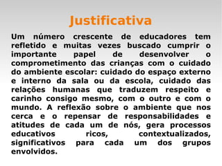 Justificativa Um número crescente de educadores tem refletido e muitas vezes buscado cumprir o importante papel de desenvolver o comprometimento das crianças com o cuidado do ambiente escolar: cuidado do espaço externo e interno da sala ou da escola, cuidado das relações humanas que traduzem respeito e carinho consigo mesmo, com o outro e com o mundo. A reflexão sobre o ambiente que nos cerca e o repensar de responsabilidades e atitudes de cada um de nós, gera processos educativos ricos, contextualizados, significativos para cada um dos grupos envolvidos. 