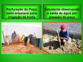 Perfuração do Poço    Estudante observando
semi artesiano para    a saída de água por
 irrigação da horta      pressão do poço
 
