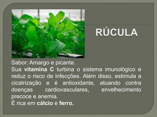 Sabor: Amargo e picante.
Sua vitamina C turbina o sistema imunológico e
reduz o risco de infecções. Além disso, estimula a
cicatrização e é antioxidante, atuando contra
doenças cardiovasculares, envelhecimento
precoce e anemia.
É rica em cálcio e ferro.
 
