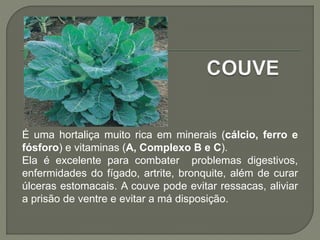 É uma hortaliça muito rica em minerais (cálcio, ferro e
fósforo) e vitaminas (A, Complexo B e C).
Ela é excelente para combater problemas digestivos,
enfermidades do fígado, artrite, bronquite, além de curar
úlceras estomacais. A couve pode evitar ressacas, aliviar
a prisão de ventre e evitar a má disposição.
 