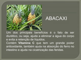 Um dos principais benefícios é o fato de ser
diurético, ou seja, ajuda a eliminar a água do corpo
e evita a retenção de líquidos.
Contém Vitamina C que tem um grande poder
antioxidante, também ajuda na absorção do ferro no
intestino e ajuda na cicatrização das feridas.
ABACAXI
 