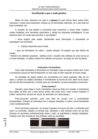 EE PROF. PEDRO MADÓGLIO
PROJETOE DUCANDO COMA HORTA ESCOLAR
Prof. Gomes Técnicoem agropecuária: CREA 17026 EF e EM - 2016
Página11
Escolhendo o que e onde plantar
Antes de tudo, devemos ver qual é o espaço no qual iremos fazer nossa horta,
checando o nosso local disponível. Cheque se há iluminação suficiente, se o solo está em
boas condições, etc.
A escolha do que plantar é primordial para iniciarmos a nossa horta. Existem
muitas hortaliças com sementes disponíveis à venda em pequenas embalagens. O que
devemos levar em conta para escolher o que plantar?
• clima exigido pela planta. Geralmente essa informação é encontrada na
embalagem das sementes.
 Espaço disponível para a horta
• grau de dificuldade de cultivo - preste atenção, há plantas que são difíceis de
manter.
• Número de colheitas possíveis - plantas como o repolho são colhidas de uma vez só, já
a couve-manteiga, ou alface podem ser colhidas aos poucos, ao longo da vida da planta.
Semeando em bandejas
Caso seja necessária a semeadura em bandejas, siga os passos desse item. Caso
a semeadura possa ser feita diretamente no solo, pule ao item seguinte do nosso artigo.
As bandejas de isopor podem ser encontradas em casas agrícolas. Mas há um
custo, o número de células (divisões) é normalmente só acima de cem, além de às vezes,
não ser tão fácil encontrá-las à venda para uso doméstico, só para produções comerciais.
Como semear?
Atenção, essa etapa é muito importante e deve ser feita com cautela. A semeadura
fica melhor se feita com o solo pouco úmido, não muito seco, muito menos molhado. É
melhor colocarmos sempre um pouco de sementes em cada espaço.
Para sementes grandes, cave uma linha de acordo com a profundidade
recomendada. Coloque as sementes com o espaço desejado, e cubra o local devolvendo
o solo cuidadosamente.
Para sementes pequenas, um truque é separar um pouco de solo, o suficiente para
cobrir as sementes. Quebre os torrões que, deixando o solo retirado como um pó leve.
Coloque as sementes cuidadosamente sobre o solo, na quantidade e espaço desejados.
Coloque uma fina camada do solo refinado sobre as sementes.
 