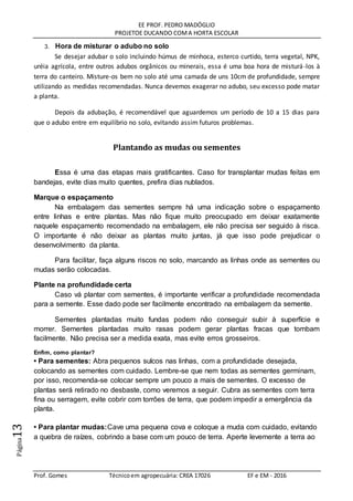 EE PROF. PEDRO MADÓGLIO
PROJETOE DUCANDO COMA HORTA ESCOLAR
Prof. Gomes Técnicoem agropecuária: CREA 17026 EF e EM - 2016
Página13
3. Hora de misturar o adubo no solo
Se desejar adubar o solo incluindo húmus de minhoca, esterco curtido, terra vegetal, NPK,
uréia agrícola, entre outros adubos orgânicos ou minerais, essa é uma boa hora de misturá-los à
terra do canteiro. Misture-os bem no solo até uma camada de uns 10cm de profundidade, sempre
utilizando as medidas recomendadas. Nunca devemos exagerar no adubo, seu excesso pode matar
a planta.
Depois da adubação, é recomendável que aguardemos um período de 10 a 15 dias para
que o adubo entre em equilíbrio no solo, evitando assim futuros problemas.
Plantando as mudas ou sementes
Essa é uma das etapas mais gratificantes. Caso for transplantar mudas feitas em
bandejas, evite dias muito quentes, prefira dias nublados.
Marque o espaçamento
Na embalagem das sementes sempre há uma indicação sobre o espaçamento
entre linhas e entre plantas. Mas não fique muito preocupado em deixar exatamente
naquele espaçamento recomendado na embalagem, ele não precisa ser seguido à risca.
O importante é não deixar as plantas muito juntas, já que isso pode prejudicar o
desenvolvimento da planta.
Para facilitar, faça alguns riscos no solo, marcando as linhas onde as sementes ou
mudas serão colocadas.
Plante na profundidade certa
Caso vá plantar com sementes, é importante verificar a profundidade recomendada
para a semente. Esse dado pode ser facilmente encontrado na embalagem da semente.
Sementes plantadas muito fundas podem não conseguir subir à superfície e
morrer. Sementes plantadas muito rasas podem gerar plantas fracas que tombam
facilmente. Não precisa ser a medida exata, mas evite erros grosseiros.
Enfim, como plantar?
• Para sementes: Abra pequenos sulcos nas linhas, com a profundidade desejada,
colocando as sementes com cuidado. Lembre-se que nem todas as sementes germinam,
por isso, recomenda-se colocar sempre um pouco a mais de sementes. O excesso de
plantas será retirado no desbaste, como veremos a seguir. Cubra as sementes com terra
fina ou serragem, evite cobrir com torrões de terra, que podem impedir a emergência da
planta.
• Para plantar mudas:Cave uma pequena cova e coloque a muda com cuidado, evitando
a quebra de raízes, cobrindo a base com um pouco de terra. Aperte levemente a terra ao
 
