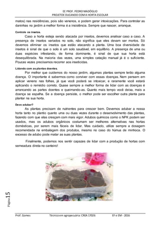 EE PROF. PEDRO MADÓGLIO
PROJETOE DUCANDO COMA HORTA ESCOLAR
Prof. Gomes Técnicoem agropecuária: CREA 17026 EF e EM - 2016
Página15
matos) nas residências, pois são venenos, e podem gerar intoxicações. Para controlar as
daninhas no jardim a melhor forma é a insistência. Sempre que nascer, arranque.
Controle os insetos.
Caso a horta esteja sendo atacada por insetos, devemos analisar caso a caso. A
presença de insetos variados no solo, não significa que eles devam ser mortos. Só
devemos eliminar os insetos que estão atacando a planta. Uma boa diversidade de
insetos é sinal de que o solo é um solo saudável, em equilíbrio. A presença de uma ou
duas espécies infestando, de forma dominante, é sinal de que sua horta está
desequilibrada. Na maioria das vezes, uma simples catação manual já é o suficiente.
Poucas vezes precisamos recorrer aos inseticidas.
Lidando com as plantas doentes.
Por melhor que cuidemos do nosso jardim, algumas plantas sempre terão alguma
doença. O importante é sabermos como conviver com essas doenças. Nem pensem em
aplicar veneno nas folhas, já que você poderá se intoxicar, e raramente você estará
aplicando o remédio correto. Quase sempre a melhor forma de lidar com as doenças é
arrancando as partes doentes e queimando-as. Quanto mais tempo você deixa, mais a
doença se espalha. Se a doença persiste, o melhor pode ser escolher outra planta para
plantar na sua horta.
Devo adubar?
As plantas precisam de nutrientes para crescer bem. Devemos adubar a nossa
horta tanto no plantio quanto uma ou duas vezes durante o desenvolvimento das plantas,
fazendo com que elas cresçam com mais vigor. Adubos químicos como o NPK podem ser
usados, mas os adubos orgânicos costumam ser melhores alternativas nas hortas
domésticas, por serem mais fáceis de lidar. Mas cuidado, utilize sempre a dosagem
recomendada na embalagem dos produtos, mesmo no caso do húmus de minhoca. O
excesso de adubo pode matar as suas plantas.
Finalmente, podemos nos sentir capazes de lidar com a produção de hortas com
semeadura direta no canteiro!
 