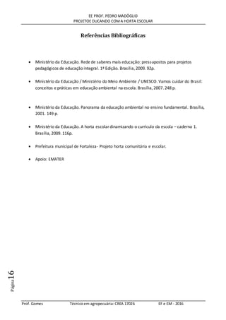EE PROF. PEDRO MADÓGLIO
PROJETOE DUCANDO COMA HORTA ESCOLAR
Prof. Gomes Técnicoem agropecuária: CREA 17026 EF e EM - 2016
Página16
Referências Bibliográficas
 Ministério da Educação. Rede de saberes mais educação: pressupostos para projetos
pedagógicos de educação integral. 1ª Edição. Brasília, 2009. 92p.
 Ministério da Educação / Ministério do Meio Ambiente / UNESCO. Vamos cuidar do Brasil:
conceitos e práticas em educação ambiental na escola. Brasília, 2007. 248 p.
 Ministério da Educação. Panorama da educação ambiental no ensino fundamental. Brasília,
2001. 149 p.
 Ministério da Educação. A horta escolar dinamizando o currículo da escola – caderno 1.
Brasília, 2009. 116p.
 Prefeitura municipal de Fortaleza- Projeto horta comunitária e escolar.
 Apoio: EMATER
 