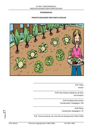 EE PROF. PEDRO MADÓGLIO
PROJETOE DUCANDO COMA HORTA ESCOLAR
Prof. Gomes Técnicoem agropecuária: CREA 17026 EF e EM - 2016
Página17
Assinaturas
PROJETO EDUCANDO COM HORTA ESCOLAR
______________________________________________________
Prof. Fabio
Diretor
______________________________________________________
Profª Alice Barbosa Medeiros de Brito
Vice Diretora
______________________________________________________
Profª Elizabete Nascimento
Coordenadora Pedagógica- EM
______________________________________________________
Profª Nalva
Coordenado pedagógica - EF
______________________________________________________
Prof. Francisco Gomes de Lima Técnico-Responsável: CREA 17026
 