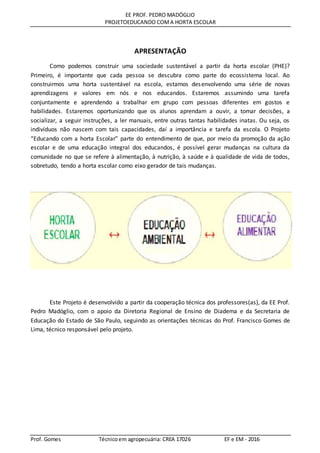 EE PROF. PEDRO MADÓGLIO
PROJETOEDUCANDO COMA HORTA ESCOLAR
Prof. Gomes Técnicoem agropecuária: CREA 17026 EF e EM - 2016
APRESENTAÇÃO
Como podemos construir uma sociedade sustentável a partir da horta escolar (PHE)?
Primeiro, é importante que cada pessoa se descubra como parte do ecossistema local. Ao
construirmos uma horta sustentável na escola, estamos desenvolvendo uma série de novas
aprendizagens e valores em nós e nos educandos. Estaremos assumindo uma tarefa
conjuntamente e aprendendo a trabalhar em grupo com pessoas diferentes em gostos e
habilidades. Estaremos oportunizando que os alunos aprendam a ouvir, a tomar decisões, a
socializar, a seguir instruções, a ler manuais, entre outras tantas habilidades inatas. Ou seja, os
indivíduos não nascem com tais capacidades, daí a importância e tarefa da escola. O Projeto
“Educando com a horta Escolar” parte do entendimento de que, por meio da promoção da ação
escolar e de uma educação integral dos educandos, é possível gerar mudanças na cultura da
comunidade no que se refere à alimentação, à nutrição, à saúde e à qualidade de vida de todos,
sobretudo, tendo a horta escolar como eixo gerador de tais mudanças.
Este Projeto é desenvolvido a partir da cooperação técnica dos professores(as), da EE Prof.
Pedro Madóglio, com o apoio da Diretoria Regional de Ensino de Diadema e da Secretaria de
Educação do Estado de São Paulo, seguindo as orientações técnicas do Prof. Francisco Gomes de
Lima, técnico responsável pelo projeto.
 