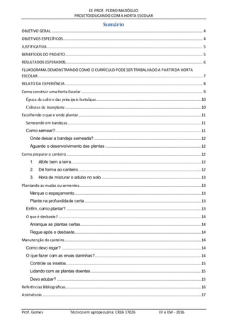 EE PROF. PEDRO MADÓGLIO
PROJETOEDUCANDO COMA HORTA ESCOLAR
Prof. Gomes Técnicoem agropecuária: CREA 17026 EF e EM - 2016
Sumário
OBJETIVO GERAL .................................................................................................................................... 4
OBJETIVOS ESPECÍFICOS.......................................................................................................................... 4
JUSTIFICATIVA........................................................................................................................................ 5
BENEFÍCIOS DO PROJETO........................................................................................................................ 5
RESULTADOS ESPERADOS........................................................................................................................ 6
FLUXOGRAMA DEMONSTRANDOCOMO O CURRÍCULO PODE SER TRABALHADOA PARTIRDA HORTA
ESCOLAR................................................................................................................................................ 7
RELATO DA EXPERIÊNCIA ........................................................................................................................ 8
Como construir uma Horta Escolar.......................................................................................................... 9
Época de cultivo das principais hortaliças............................................................................................10
Culturas de transplante .......................................................................................................................10
Escolhendo o que e onde plantar............................................................................................................11
Semeando em bandejas.....................................................................................................................11
Como semear?................................................................................................................................11
Onde deixar a bandeja semeada?..............................................................................................12
Aguarde o desenvolvimento das plantas ....................................................................................12
Como preparar o canteiro......................................................................................................................12
1. Afofe bem a terra..................................................................................................................12
2. Dê forma ao canteiro............................................................................................................12
3. Hora de misturar o adubo no solo .......................................................................................13
Plantando as mudas ou sementes...........................................................................................................13
Marque o espaçamento...............................................................................................................13
Plante na profundidade certa ......................................................................................................13
Enfim, como plantar? ......................................................................................................................13
O que é desbaste? .............................................................................................................................14
Arranque as plantas certas..........................................................................................................14
Regue após o desbaste...............................................................................................................14
Manutenção do canteiro........................................................................................................................14
Como devo regar? ..........................................................................................................................14
O que fazer com as ervas daninhas?.............................................................................................14
Controle os insetos......................................................................................................................15
Lidando com as plantas doentes.................................................................................................15
Devo adubar? ..............................................................................................................................15
Referências Bibliográficas.......................................................................................................................16
Assinaturas ...........................................................................................................................................17
 