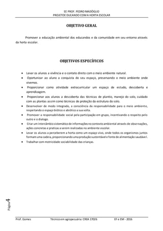 EE PROF. PEDRO MADÓGLIO
PROJETOE DUCANDO COMA HORTA ESCOLAR
Prof. Gomes Técnicoem agropecuária: CREA 17026 EF e EM - 2016
Página4
OBJETIVO GERAL
Promover a educação ambiental dos educandos e da comunidade em seu entorno através
da horta escolar.
OBJETIVOS ESPECÍFICOS
 Levar os alunos a vivência e o contato direto com o meio ambiente natural.
 Oportunizar ao aluno a conquista do seu espaço, preservando o meio ambiente onde
vivemos.
 Proporcionar como atividade extracurricular um espaço de estudo, descoberta e
aprendizagem.
 Proporcionar aos alunos a descoberta das técnicas de plantio, manejo do solo, cuidado
com as plantas assim como técnicas de proteção da estrutura do solo.
 Desenvolver de modo integrado, a consciência da responsabilidade para o meio ambiente,
respeitando o espaço biótico e abiótico a sua volta.
 Promover a responsabilidade social pela participação em grupo, incentivando o respeito pelo
outro e o dialogo.
 Criar um intercâmbiosistemáticode informaçõesnocontextoambiental através de observações,
ações concretas e praticas a serem realizadas no ambiente escolar.
 Levar os alunos a perceberem a horta como um espaço vivo, onde todos os organismos juntos
formamuma cadeia,proporcionandoumaproduçãosustentável e fonte de alimentação saudável.
 Trabalhar com motricidade sociabilidade das crianças.
 