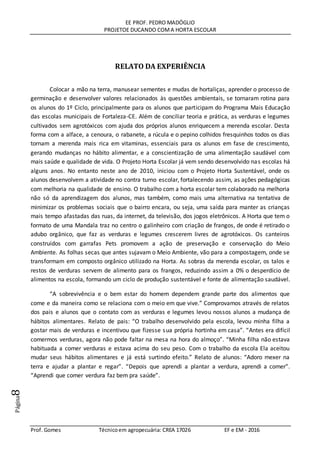EE PROF. PEDRO MADÓGLIO
PROJETOE DUCANDO COMA HORTA ESCOLAR
Prof. Gomes Técnicoem agropecuária: CREA 17026 EF e EM - 2016
Página8
RELATO DA EXPERIÊNCIA
Colocar a mão na terra, manusear sementes e mudas de hortaliças, aprender o processo de
germinação e desenvolver valores relacionados às questões ambientais, se tornaram rotina para
os alunos do 1º Ciclo, principalmente para os alunos que participam do Programa Mais Educação
das escolas municipais de Fortaleza-CE. Além de conciliar teoria e prática, as verduras e legumes
cultivados sem agrotóxicos com ajuda dos próprios alunos enriquecem a merenda escolar. Desta
forma com a alface, a cenoura, o rabanete, a rúcula e o pepino colhidos fresquinhos todos os dias
tornam a merenda mais rica em vitaminas, essenciais para os alunos em fase de crescimento,
gerando mudanças no hábito alimentar, e a conscientização de uma alimentação saudável com
mais saúde e qualidade de vida. O Projeto Horta Escolar já vem sendo desenvolvido nas escolas há
alguns anos. No entanto neste ano de 2010, iniciou com o Projeto Horta Sustentável, onde os
alunos desenvolvem a atividade no contra turno escolar, fortalecendo assim, as ações pedagógicas
com melhoria na qualidade de ensino. O trabalho com a horta escolar tem colaborado na melhoria
não só da aprendizagem dos alunos, mas também, como mais uma alternativa na tentativa de
minimizar os problemas sociais que o bairro encara, ou seja, uma saída para manter as crianças
mais tempo afastadas das ruas, da internet, da televisão, dos jogos eletrônicos. A Horta que tem o
formato de uma Mandala traz no centro o galinheiro com criação de frangos, de onde é retirado o
adubo orgânico, que faz as verduras e legumes crescerem livres de agrotóxicos. Os canteiros
construídos com garrafas Pets promovem a ação de preservação e conservação do Meio
Ambiente. As folhas secas que antes sujavam o Meio Ambiente, vão para a compostagem, onde se
transformam em composto orgânico utilizado na Horta. As sobras da merenda escolar, os talos e
restos de verduras servem de alimento para os frangos, reduzindo assim a 0% o desperdício de
alimentos na escola, formando um ciclo de produção sustentável e fonte de alimentação saudável.
“A sobrevivência e o bem estar do homem dependem grande parte dos alimentos que
come e da maneira como se relaciona com o meio em que vive.” Comprovamos através de relatos
dos pais e alunos que o contato com as verduras e legumes levou nossos alunos a mudança de
hábitos alimentares. Relato de pais: “O trabalho desenvolvido pela escola, levou minha filha a
gostar mais de verduras e incentivou que fizesse sua própria hortinha em casa”. “Antes era difícil
comermos verduras, agora não pode faltar na mesa na hora do almoço”. “Minha filha não estava
habituada a comer verduras e estava acima do seu peso. Com o trabalho da escola Ela aceitou
mudar seus hábitos alimentares e já está surtindo efeito.” Relato de alunos: “Adoro mexer na
terra e ajudar a plantar e regar”. “Depois que aprendi a plantar a verdura, aprendi a comer”.
“Aprendi que comer verdura faz bem pra saúde”.
 