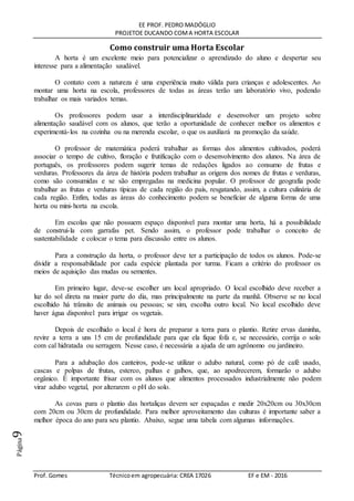 EE PROF. PEDRO MADÓGLIO
PROJETOE DUCANDO COMA HORTA ESCOLAR
Prof. Gomes Técnicoem agropecuária: CREA 17026 EF e EM - 2016
Página9
Como construir uma Horta Escolar
A horta é um excelente meio para potencializar o aprendizado do aluno e despertar seu
interesse para a alimentação saudável.
O contato com a natureza é uma experiência muito válida para crianças e adolescentes. Ao
montar uma horta na escola, professores de todas as áreas terão um laboratório vivo, podendo
trabalhar os mais variados temas.
Os professores podem usar a interdisciplinaridade e desenvolver um projeto sobre
alimentação saudável com os alunos, que terão a oportunidade de conhecer melhor os alimentos e
experimentá-los na cozinha ou na merenda escolar, o que os auxiliará na promoção da saúde.
O professor de matemática poderá trabalhar as formas dos alimentos cultivados, poderá
associar o tempo de cultivo, floração e frutificação com o desenvolvimento dos alunos. Na área de
português, os professores podem sugerir temas de redações ligados ao consumo de frutas e
verduras. Professores da área de história podem trabalhar as origens dos nomes de frutas e verduras,
como são consumidas e se são empregadas na medicina popular. O professor de geografia pode
trabalhar as frutas e verduras típicas de cada região do país, resgatando, assim, a cultura culinária de
cada região. Enfim, todas as áreas do conhecimento podem se beneficiar de alguma forma de uma
horta ou mini-horta na escola.
Em escolas que não possuem espaço disponível para montar uma horta, há a possibilidade
de construí-la com garrafas pet. Sendo assim, o professor pode trabalhar o conceito de
sustentabilidade e colocar o tema para discussão entre os alunos.
Para a construção da horta, o professor deve ter a participação de todos os alunos. Pode-se
dividir a responsabilidade por cada espécie plantada por turma. Ficam a critério do professor os
meios de aquisição das mudas ou sementes.
Em primeiro lugar, deve-se escolher um local apropriado. O local escolhido deve receber a
luz do sol direta na maior parte do dia, mas principalmente na parte da manhã. Observe se no local
escolhido há trânsito de animais ou pessoas; se sim, escolha outro local. No local escolhido deve
haver água disponível para irrigar os vegetais.
Depois de escolhido o local é hora de preparar a terra para o plantio. Retire ervas daninha,
revire a terra a uns 15 cm de profundidade para que ela fique fofa e, se necessário, corrija o solo
com cal hidratada ou serragem. Nesse caso, é necessária a ajuda de um agrônomo ou jardineiro.
Para a adubação dos canteiros, pode-se utilizar o adubo natural, como pó de café usado,
cascas e polpas de frutas, esterco, palhas e galhos, que, ao apodrecerem, formarão o adubo
orgânico. É importante frisar com os alunos que alimentos processados industrialmente não podem
virar adubo vegetal, por alterarem o pH do solo.
As covas para o plantio das hortaliças devem ser espaçadas e medir 20x20cm ou 30x30cm
com 20cm ou 30cm de profundidade. Para melhor aproveitamento das culturas é importante saber a
melhor época do ano para seu plantio. Abaixo, segue uma tabela com algumas informações.
 