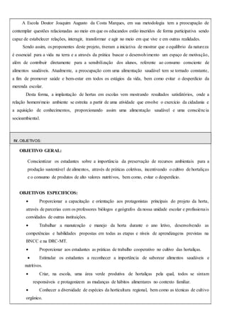 A Escola Doutor Joaquim Augusto da Costa Marques, em sua metodologia tem a preocupação de
contemplar questões relacionadas ao meio em que os educandos estão inseridos de forma participativa sendo
capaz de estabelecer relações, interagir, transformar e agir no meio em que vive e em outras realidades.
Sendo assim, os proponentes deste projeto, tiveram a iniciativa de mostrar que o equilíbrio da natureza
é essencial para a vida na terra e a através da prática buscar o desenvolvimento um espaço de motivação,
além de contribuir diretamente para a sensibilização dos alunos, referente ao consumo consciente de
alimentos saudáveis. Atualmente, a preocupação com uma alimentação saudável tem se tornado constante,
a fim de promover saúde e bem-estar em todos os estágios da vida, bem como evitar o desperdício da
merenda escolar.
Desta forma, a implantação de hortas em escolas vem mostrando resultados satisfatórios, onde a
relação homem/meio ambiente se estreita a partir de uma atividade que envolve o exercício da cidadania e
a aquisição de conhecimentos, proporcionando assim uma alimentação saudável e uma consciência
socioambiental.
IV. OBJETIVOS:
OBJETIVO GERAL:
Conscientizar os estudantes sobre a importância da preservação de recursos ambientais para a
produção sustentável de alimentos, através de práticas coletivas, incentivando o cultivo de hortaliças
e o consumo de produtos de alto valores nutritivos, bem como, evitar o desperdício.
OBJETIVOS ESPECIFICOS:
 Proporcionar a capacitação e orientação aos protagonistas principais do projeto da horta,
através de parcerias com os professores biólogos e geógrafos da nossa unidade escolar e profissionais
convidados de outras instituições.
 Trabalhar a manutenção e manejo da horta durante o ano letivo, desenvolvendo as
competências e habilidades propostas em todas as etapas e níveis de aprendizagens previstas na
BNCC e na DRC-MT.
 Proporcionar aos estudantes as práticas de trabalho cooperativo no cultivo das hortaliças.
 Estimular os estudantes a reconhecer a importância de saborear alimentos saudáveis e
nutritivos.
 Criar, na escola, uma área verde produtiva de hortaliças pela qual, todos se sintam
responsáveis e protagonizem as mudanças de hábitos alimentares no contexto familiar.
 Conhecer a diversidade de espécies da horticultura regional, bem como as técnicas de cultivo
orgânico.
 