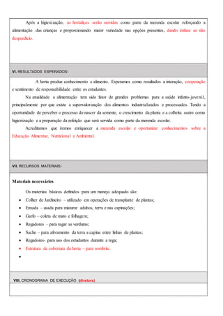 Após a higienização, as hortaliças serão servidas como parte da merenda escolar reforçando a
alimentação das crianças e proporcionando maior variedade nas opções presentes, dando ênfase ao não
desperdício.
VI. RESULTADOS ESPERADOS:
A horta produz conhecimento e alimento. Esperamos como resultados a interação, cooperação
e sentimento de responsabilidade entre os estudantes.
Na atualidade a alimentação tem sido fator de grandes problemas para a saúde infanto-juvenil,
principalmente por que existe a supervalorização dos alimentos industrializados e processados. Tendo a
oportunidade de perceber o processo do nascer da semente, o crescimento da planta e a colheita assim como
higienização e a preparação da refeição que será servida como parte da merenda escolar.
Acreditamos que iremos enriquecer a merenda escolar e oportunizar conhecimentos sobre a
Educação Alimentar, Nutricional e Ambiental.
VII. RECURSOS MATERIAIS:
Materiais necessários
Os materiais básicos definidos para um manejo adequado são:
 Colher de Jardineiro – utilizado em operações de transplante de plantas;
 Enxada – usada para misturar adubos, terra e nas capinações;
 Garfo – coleta de mato e folhagem;
 Regadores – para regar as verduras;
 Sacho – para aforamento da terra a capina entre linhas de plantas;
 Regadores- para uso dos estudantes durante a rega;
 Estrutura de cobertura da horta – para sombrite.

VIII. CRONOGRAMA DE EXECUÇÃO (diretora)
 
