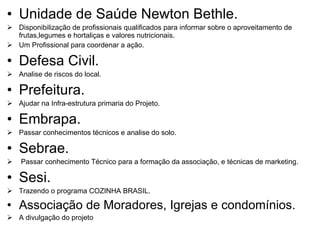 Unidade de Saúde Newton Bethle.  Disponibilização de profissionais qualificados para informar sobre o aproveitamento de frutas,legumes e hortaliças e valores nutricionais. Um Profissional para coordenar a ação.  Defesa Civil. Analise de riscos do local. Prefeitura. Ajudar na Infra-estrutura primaria do Projeto. Embrapa. Passar conhecimentos técnicos e analise do solo. Sebrae. Passar conhecimento Técnico para a formação da associação, e técnicas de marketing.  Sesi. Trazendo o programa COZINHA BRASIL. Associação de Moradores, Igrejas e condomínios. A divulgação do projeto  