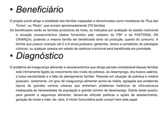 Beneficiário O projeto prevê atingir a totalidade das famílias mapeadas e denominadas como moradoras da “Rua das Torres”, ou “Rodo”, que somam aproximadamente 270 famílias.  Os beneficiados serão as famílias produtoras da horta, os indicados por avaliação do estado nutricional e situação socioeconômica (dados fornecidos pelo cadastro do PSF e da PASTORAL DA CRIANÇA), podendo a mesma família ser beneficiada tanto da produção, quanto do consumo. A família que possuir crianças (de 0 a 6 anos),puérpera, gestantes, idosos e portadores de patologias crônicas, ou qualquer pessoa em estado de carência nutricional será beneficiada em prioridade.  Diagnóstico O problema da insegurança alimentar e socioeconômica que atinge parcela considerável dessas famílias está intimamente ligado ao crescimento dos níveis de pobreza, ao desemprego, dos baixos salários, a baixa escolaridade e a falta de planejamento familiar. Pessoas em situação de pobreza e miséria possuem, certamente, um grau de insegurança alimentar acima da média, agregada aos problemas típicos de grandes centros urbanos que enfrentam problemas históricos de infra-estrutura inadequada às necessidades da população e grande número de desemprego. Diante deste quadro, para garantir a segurança alimentar, devem-se articular políticas e ações de abastecimento, geração de renda e mão- de- obra. A Horta Comunitária pode cumprir bem este papel. 