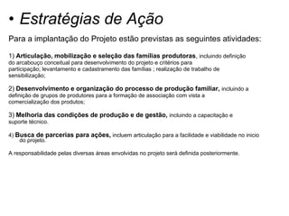 Estratégias de Ação Para a implantação do Projeto estão previstas as seguintes atividades: 1)  Articulação, mobilização e seleção das famílias produtoras ,  incluindo definição do arcabouço conceitual para desenvolvimento do projeto e critérios para participação; levantamento e cadastramento das famílias ; realização de trabalho de sensibilização; 2)  Desenvolvimento e organização do processo de produção familiar,  incluindo a definição de grupos de produtores para a formação de associação com vista a comercialização dos produtos; 3)  Melhoria das condições de produção e de gestão,  incluindo a capacitação e suporte técnico. 4)  Busca de parcerias para ações,  incluem articulação para a facilidade e viabilidade no inicio do projeto. A responsabilidade pelas diversas áreas envolvidas no projeto será definida posteriormente. 