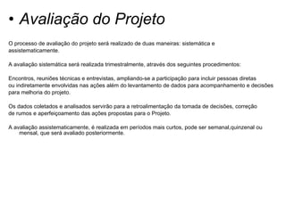 Avaliação do Projeto O processo de avaliação do projeto será realizado de duas maneiras: sistemática e assistematicamente. A avaliação sistemática será realizada trimestralmente, através dos seguintes procedimentos: Encontros, reuniões técnicas e entrevistas, ampliando-se a participação para incluir pessoas diretas ou indiretamente envolvidas nas ações além do levantamento de dados para acompanhamento e decisões  para melhoria do projeto. Os dados coletados e analisados servirão para a retroalimentação da tomada de decisões, correção de rumos e aperfeiçoamento das ações propostas para o Projeto. A avaliação assistematicamente, é realizada em períodos mais curtos, pode ser semanal,quinzenal ou mensal, que será avaliado posteriormente.  