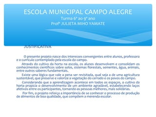 ESCOLA MUNICIPAL CAMPO ALEGRE
Turma 6º ao 9º ano
Profª JULIETA MIHO YAMATE

JUSTIFICATIVA
O presente projeto nasce dos interesses convergentes entre alunos, professora
e o currículo contemplado pela escola do campo.
Através do cultivo da horta na escola, os alunos desenvolvem e consolidam os
conhecimentos científicos sobre solos, sistemas florestais, sementes, água, animais,
entre outros saberes fundamentais.
Existe uma lógica que vale a pena ser revisitada, qual seja a de uma agricultura
sustentável, que preserve e valorize a vegetação do cerrado e os povos do campo.
Considerando que a aprendizagem acontece em todos os espaços, o cultivo da
horta propicia o desenvolvimento de um ambiente agradável, estabelecendo laços
afetivos entre os participantes, tornando-as pessoas melhores, mais solidárias.
Por fim, o projeto reforça a importância de se conhecer o processo de produção
de alimentos de boa qualidade, que compõem a merenda escolar.

 