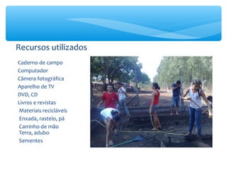 Recursos utilizados
Caderno de campo
Computador
Câmera fotográfica
Aparelho de TV
DVD, CD
Livros e revistas
Materiais recicláveis
Enxada, rastelo, pá
Carrinho de mão
Terra, adubo
Sementes

 