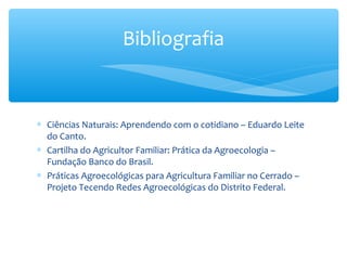 Bibliografia

∗ Ciências Naturais: Aprendendo com o cotidiano – Eduardo Leite
do Canto.
∗ Cartilha do Agricultor Familiar: Prática da Agroecologia –
Fundação Banco do Brasil.
∗ Práticas Agroecológicas para Agricultura Familiar no Cerrado –
Projeto Tecendo Redes Agroecológicas do Distrito Federal.

 