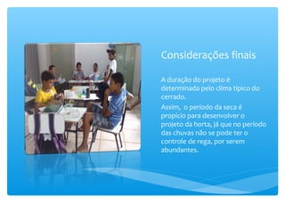 Considerações finais
A duração do projeto é
determinada pelo clima típico do
cerrado.
Assim, o período da seca é
propício para desenvolver o
projeto da horta, já que no período
das chuvas não se pode ter o
controle de rega, por serem
abundantes.

 