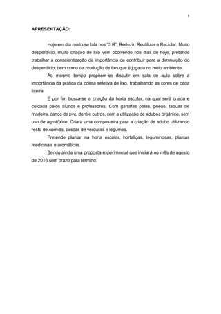 1
APRESENTAÇÃO:
Hoje em dia muito se fala nos “3 R”, Reduzir, Reutilizar e Reciclar. Muito
desperdício, muita criação de lixo vem ocorrendo nos dias de hoje, pretende
trabalhar a conscientização da importância de contribuir para a diminuição do
desperdício, bem como da produção de lixo que é jogada no meio ambiente.
Ao mesmo tempo propõem-se discutir em sala de aula sobre a
importância da prática da coleta seletiva de lixo, trabalhando as cores de cada
lixeira.
E por fim busca-se a criação da horta escolar, na qual será criada e
cuidada pelos alunos e professores. Com garrafas petes, pneus, tabuas de
madeira, canos de pvc, dentre outros, com a utilização de adubos orgânico, sem
uso de agrotóxico. Criará uma composteira para a criação de adubo utilizando
resto de comida, cascas de verduras e legumes.
Pretende plantar na horta escolar, hortaliças, leguminosas, plantas
medicinais e aromáticas.
Sendo ainda uma proposta experimental que iniciará no mês de agosto
de 2016 sem prazo para termino.
 