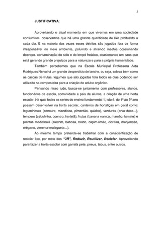 2
JUSTIFICATIVA:
Aproveitando o atual momento em que vivemos em uma sociedade
consumista, observamos que há uma grande quantidade de lixo produzido a
cada dia. E na maioria das vezes esses detritos são jogados fora de forma
irresponsável no meio ambiente, poluindo e atraindo insetos ocasionando
doenças, contaminação do solo e do lençol freático, ocasionando um caos que
está gerando grande prejuízos para a natureza e para a própria humanidade.
Também percebemos que na Escola Municipal Professora Alda
Rodrigues Neiva há um grande desperdício de lanche, ou seja, sobras bem como
as cascas de frutas, legumes que são jogadas fora todos os dias podendo ser
utilizado na composteira para a criação de adubo orgânico.
Pensando nisso tudo, busca-se juntamente com professores, alunos,
funcionários da escola, comunidade e pais de alunos, a criação de uma horta
escolar. Na qual todas as series do ensino fundamental 1, isto é, do 1ª ao 5ª ano
possam desenvolver na horta escolar, canteiros de hortaliças em geral como:
leguminosas (cenoura, mandioca, pimentão, quiabo), verduras (erva doce...),
tempero (cebolinha, coentro, hortelã), frutas (banana nanica, mamão, tomate) e
plantas medicinais (alecrim, babosa, boldo, capim-limão, cidreira, manjericão,
orégano, pimenta-malagueta...).
Ao mesmo tempo pretende-se trabalhar com a conscientização de
reciclar lixo, por meio dos “3R”, Reduzir, Reutilizar, Reciclar. Aproveitando
para fazer a horta escolar com garrafa pete, pneus, tabus, entre outros.
 