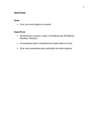 3
OBJETIVOS:
Geral:
 Criar uma horta orgânica na escola
Específicos:
 Conscientizar os alunos, sobre a importância dos 3R (Reduzir,
Reutilizar, Reciclar);
 Conscientizar sobre a importância da coleta seletivo do lixo;
 Criar uma composteira para a produção de adubo orgânico.
 