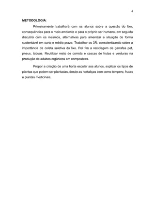4
METODOLOGIA:
Primeiramente trabalhará com os alunos sobre a questão do lixo,
consequências para o meio ambiente e para o próprio ser humano, em seguida
discutirá com os mesmos, alternativas para amenizar a situação de forma
sustentável em curto e médio prazo. Trabalhar os 3R, conscientizando sobre a
importância da coleta seletiva do lixo. Por fim a reciclagem de garrafas pet,
pneus, tabuas. Reutilizar resto de comida e cascas de frutas e verduras na
produção de adubos orgânicos em composteira.
Propor a criação de uma horta escolar aos alunos, explicar os tipos de
plantas que podem ser plantadas, desde as hortaliças bem como tempero, frutas
e plantas medicinais.
 