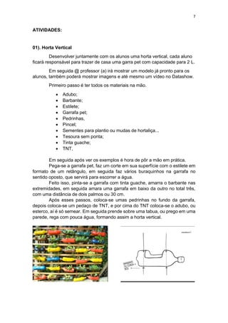 7
ATIVIDADES:
01). Horta Vertical
Desenvolver juntamente com os alunos uma horta vertical, cada aluno
ficará responsável para trazer de casa uma garra pet com capacidade para 2 L.
Em seguida @ professor (a) irá mostrar um modelo já pronto para os
alunos, também poderá mostrar imagens e até mesmo um vídeo no Datashow.
Primeiro passo é ter todos os materiais na mão.
 Adubo;
 Barbante;
 Estilete;
 Garrafa pet;
 Pedrinhas,
 Pincel;
 Sementes para plantio ou mudas de hortaliça...
 Tesoura sem ponta;
 Tinta guache;
 TNT,
Em seguida após ver os exemplos é hora de pôr a mão em prática.
Pega-se a garrafa pet, faz um corte em sua superfície com o estilete em
formato de um retângulo, em seguida faz vários buraquinhos na garrafa no
sentido oposto, que servirá para escorrer a água.
Feito isso, pinta-se a garrafa com tinta guache, amarra o barbante nas
extremidades, em seguida amara uma garrafa em baixo da outro no total três,
com uma distância de dois palmos ou 30 cm.
Após esses passos, coloca-se umas pedrinhas no fundo da garrafa,
depois coloca-se um pedaço de TNT, e por cima do TNT coloca-se o adubo, ou
esterco, aí é só semear. Em seguida prende sobre uma tabua, ou prego em uma
parede, rega com pouca água, formando assim a horta vertical.
 