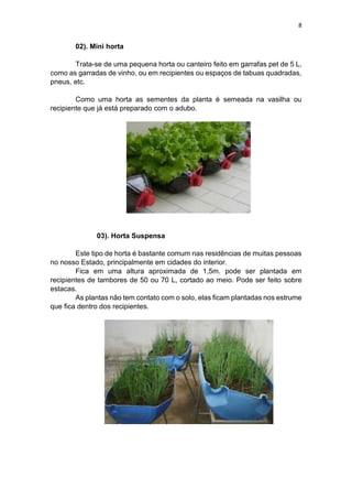 8
02). Mini horta
Trata-se de uma pequena horta ou canteiro feito em garrafas pet de 5 L,
como as garradas de vinho, ou em recipientes ou espaços de tabuas quadradas,
pneus, etc.
Como uma horta as sementes da planta é semeada na vasilha ou
recipiente que já está preparado com o adubo.
03). Horta Suspensa
Este tipo de horta é bastante comum nas residências de muitas pessoas
no nosso Estado, principalmente em cidades do interior.
Fica em uma altura aproximada de 1,5m. pode ser plantada em
recipientes de tambores de 50 ou 70 L, cortado ao meio. Pode ser feito sobre
estacas.
As plantas não tem contato com o solo, elas ficam plantadas nos estrume
que fica dentro dos recipientes.
 