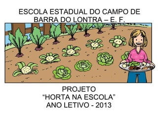 ESCOLA ESTADUAL DO CAMPO DE
   BARRA DO LONTRA – E. F.




         PROJETO
     “HORTA NA ESCOLA”
      ANO LETIVO - 2013
 