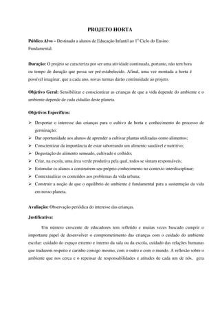 PROJETO HORTA
Público Alvo – Destinado a alunos de Educação Infantil ao 1o Ciclo do Ensino
Fundamental.
Duração: O projeto se caracteriza por ser uma atividade continuada, portanto, não tem hora
ou tempo de duração que possa ser pré-estabelecido. Afinal, uma vez montada a horta é
possível imaginar, que a cada ano, novas turmas darão continuidade ao projeto.
Objetivo Geral: Sensibilizar e conscientizar as crianças de que a vida depende do ambiente e o
ambiente depende de cada cidadão deste planeta.
Objetivos Específicos:
Despertar o interesse das crianças para o cultivo de horta e conhecimento do processo de
germinação;
Dar oportunidade aos alunos de aprender a cultivar plantas utilizadas como alimentos;
Conscientizar da importância de estar saboreando um alimento saudável e nutritivo;
Degustação do alimento semeado, cultivado e colhido;
Criar, na escola, uma área verde produtiva pela qual, todos se sintam responsáveis;
Estimular os alunos a construírem seu próprio conhecimento no contexto interdisciplinar;
Contextualizar os conteúdos aos problemas da vida urbana;
Construir a noção de que o equilíbrio do ambiente é fundamental para a sustentação da vida
em nosso planeta.
Avaliação: Observação periódica do interesse das crianças.
Justificativa:
Um número crescente de educadores tem refletido e muitas vezes buscado cumprir o
importante papel de desenvolver o comprometimento das crianças com o cuidado do ambiente
escolar: cuidado do espaço externo e interno da sala ou da escola, cuidado das relações humanas
que traduzem respeito e carinho consigo mesmo, com o outro e com o mundo. A reflexão sobre o
ambiente que nos cerca e o repensar de responsabilidades e atitudes de cada um de nós, gera

 