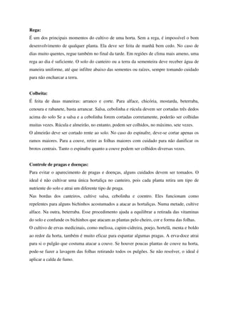 Rega:
É um dos principais momentos do cultivo de uma horta. Sem a rega, é impossível o bom
desenvolvimento de qualquer planta. Ela deve ser feita de manhã bem cedo. No caso de
dias muito quentes, regue também no final da tarde. Em regiões de clima mais ameno, uma
rega ao dia é suficiente. O solo do canteiro ou a terra da sementeira deve receber água de
maneira uniforme, até que infiltre abaixo das sementes ou raízes, sempre tomando cuidado
para não encharcar a terra.
Colheita:
É feita de duas maneiras: arranco e corte. Para alface, chicória, mostarda, beterraba,
cenoura e rabanete, basta arrancar. Salsa, cebolinha e rúcula devem ser cortadas três dedos
acima do solo Se a salsa e a cebolinha forem cortadas corretamente, poderão ser colhidas
muitas vezes. Rúcula e almeirão, no entanto, podem ser colhidos, no máximo, sete vezes.
O almeirão deve ser cortado rente ao solo. No caso do espinafre, deve-se cortar apenas os
ramos maiores. Para a couve, retire as folhas maiores com cuidado para não danificar os
brotos centrais. Tanto o espinafre quanto a couve podem ser colhidos diversas vezes.
Controle de pragas e doenças:
Para evitar o aparecimento de pragas e doenças, alguns cuidados devem ser tomados. O
ideal é não cultivar uma única hortaliça no canteiro, pois cada planta retira um tipo de
nutriente do solo e atrai um diferente tipo de praga.
Nas bordas dos canteiros, cultive salsa, cebolinha e coentro. Eles funcionam como
repelentes para alguns bichinhos acostumados a atacar as hortaliças. Numa metade, cultive
alface. Na outra, beterraba. Esse procedimento ajuda a equilibrar a retirada das vitaminas
do solo e confunde os bichinhos que atacam as plantas pelo cheiro, cor e forma das folhas.
O cultivo de ervas medicinais, como melissa, capim-cidreira, poejo, hortelã, menta e boldo
ao redor da horta, também é muito eficaz para espantar algumas pragas. A erva-doce atrai
para si o pulgão que costuma atacar a couve. Se houver poucas plantas de couve na horta,
pode-se fazer a lavagem das folhas retirando todos os pulgões. Se não resolver, o ideal é
aplicar a calda de fumo.

 