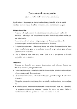 Desenvolvendo os conteúdos
( Cabe ao professor adaptar ao nível de sua turma )
O professor deve designar tarefas para as crianças durante o trabalho na horta, criando
estratégias de ensino para as disciplinas curriculares, como exemplificamos a seguir:
História / Geografia:
Pesquisar, pela região, quais os tipos de plantações são cultivadas; para que fim são
destinadas ( subsistência e/ou comercialização ); se são rentáveis; por que não mudar; por
que mante-las etc.
Montar um mural, com recorte e colagem de gravuras de jornais e revistas, sobre
alimentos vegetais, minerais e animais de comunidades diferentes.
Pesquisar na comunidade a existência de pessoas que saibam algumas receitas de pratos
típicos com hortaliças para serem ensinadas na escola e aproveitadas pelas crianças
(inclusive cascas e sementes).
Fazer a planta do local onde mora para a observação e sugestões de locais mais
apropriados para os canteiros.
Matemática:
Comparar as dimensões dos canteiros (maior/menor, mais alto/mais baixo), suas
dimensões lineares, figuras geométricas etc.
Observar a profundidade e a distância entre as covas, comparar quantidade, números pares
e ímpares na colocação das sementes etc.
Observar e estudar, durante a colheita, tamanho, forma, quantidade e tipos de folhas, talos
e raízes etc.
Diferenciar nas receitas os diferentes tipos de unidades dos ingredientes, pesos, medidas
etc.
Trabalhar conceitos matemáticos relacionados ao espaço da horta como área e perímetro.
Na semeadura contagem de sementes e medida dos sulcos ou covas. Explore o
reconhecimento de formas geométricas e o uso dos sistemas de medida.

 