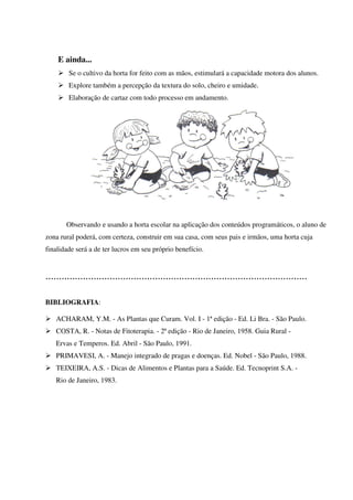 E ainda...
Se o cultivo da horta for feito com as mãos, estimulará a capacidade motora dos alunos.
Explore também a percepção da textura do solo, cheiro e umidade.
Elaboração de cartaz com todo processo em andamento.

Observando e usando a horta escolar na aplicação dos conteúdos programáticos, o aluno de
zona rural poderá, com certeza, construir em sua casa, com seus pais e irmãos, uma horta cuja
finalidade será a de ter lucros em seu próprio benefício.

..................................................................................................
BIBLIOGRAFIA:
ACHARAM, Y.M. - As Plantas que Curam. Vol. I - 1ª edição - Ed. Li Bra. - São Paulo.
COSTA, R. - Notas de Fitoterapia. - 2ª edição - Rio de Janeiro, 1958. Guia Rural Ervas e Temperos. Ed. Abril - São Paulo, 1991.
PRIMAVESI, A. - Manejo integrado de pragas e doenças. Ed. Nobel - São Paulo, 1988.
TEIXEIRA, A.S. - Dicas de Alimentos e Plantas para a Saúde. Ed. Tecnoprint S.A. Rio de Janeiro, 1983.

 
