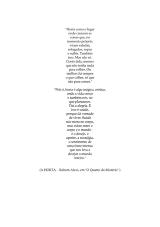 "Horta como o lugar
onde crescem as
coisas que, no
momento próprio,
viram saladas,
refogados, sopas
e suflês. Também
isso. Mas não só.
Gosto dela, mesmo
que não tenha nada
para colher. Ou
melhor: há sempre
o que colher, só que
não para comer."
"Pois é, horta é algo mágico, erótico,
onde a vida cresce
e também nós, no
que plantamos.
Daí a alegria. E
isso é saúde,
porque dá vontade
de viver. Saúde
não mora no corpo,
mas existe entre o
corpo e o mundo é o desejo, o
apetite, a nostalgia,
o sentimento de
uma fome imensa
que nos leva a
desejar o mundo
inteiro."

(A HORTA - Rubem Alves, em "O Quarto do Mistério" )

 