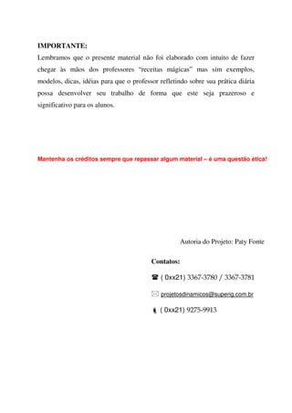 IMPORTANTE:
Lembramos que o presente material não foi elaborado com intuito de fazer
chegar às mãos dos professores “receitas mágicas” mas sim exemplos,
modelos, dicas, idéias para que o professor refletindo sobre sua prática diária
possa desenvolver seu trabalho de forma que este seja prazeroso e
significativo para os alunos.

Mantenha os créditos sempre que repassar algum material – é uma questão ética!

Autoria do Projeto: Paty Fonte
Contatos:
( 0xx21) 3367-3780 / 3367-3781
projetosdinamicos@superig.com.br

( 0xx21) 9275-9913

 