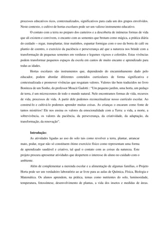 processos educativos ricos, contextualizados, significativos para cada um dos grupos envolvidos.
Neste contexto, o cultivo de hortas escolares pode ser um valioso instrumento educativo.
O contato com a terra no preparo dos canteiros e a descoberta de inúmeras formas de vida
que ali existem e convivem, o encanto com as sementes que brotam como mágica, a prática diária
do cuidado – regar, transplantar, tirar matinhos, espantar formigas com o uso da borra de café ou
plantio de coentro, o exercício da paciência e perseverança até que a natureza nos brinde com a
transformação de pequenas sementes em verduras e legumes viçosos e coloridos. Estas vivências
podem transformar pequenos espaços da escola em cantos de muito encanto e aprendizado para
todas as idades.
Hortas escolares são instrumentos que, dependendo do encaminhamento dado pelo
educador, podem abordar diferentes conteúdos curriculares de forma significativa e
contextualizada e promover vivências que resgatam valores. Valores tão bem traduzidos no livro
Boniteza de um Sonho, do professor Moacir Gadotti : “Um pequeno jardim, uma horta, um pedaço
de terra, é um microcosmos de todo o mundo natural. Nele encontramos formas de vida, recursos
de vida, processos de vida. A partir dele podemos reconceitualizar nosso currículo escolar. Ao
construí-lo e cultivá-lo podemos aprender muitas coisas. As crianças o encaram como fonte de
tantos mistérios! Ele nos ensina os valores da emocionalidade com a Terra: a vida, a morte, a
sobrevivência, os valores da paciência, da perseverança, da criatividade, da adaptação, da
transformação, da renovação”.
Introdução:
As atividades ligadas ao uso do solo tais como revolver a terra, plantar, arrancar
mato, podar, regar não só constituem ótimo exercício físico como representam uma forma
de aprendizado saudável e criativo, tal qual o contato com as coisas da natureza. Este
projeto procura apresentar atividades que despertem o interesse do aluno no cuidado com o
ambiente.
Além de complementar a merenda escolar e a alimentação de algumas famílias, o Projeto
Horta pode ser um verdadeiro laboratório ao ar livre para as aulas de Química, Física, Biologia e
Matemática. Os alunos aprendem, na prática, temas como nutrientes do solo, luminosidade,
temperatura, fotossíntese, desenvolvimento de plantas, a vida dos insetos e medidas de áreas.

 