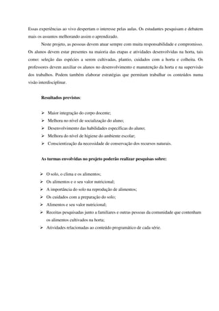 Essas experiências ao vivo despertam o interesse pelas aulas. Os estudantes pesquisam e debatem
mais os assuntos melhorando assim o aprendizado.
Neste projeto, as pessoas devem atuar sempre com muita responsabilidade e compromisso.
Os alunos devem estar presentes na maioria das etapas e atividades desenvolvidas na horta, tais
como: seleção das espécies a serem cultivadas, plantio, cuidados com a horta e colheita. Os
professores devem auxiliar os alunos no desenvolvimento e manutenção da horta e na supervisão
dos trabalhos. Podem também elaborar estratégias que permitam trabalhar os conteúdos numa
visão interdisciplinar.
Resultados previstos:
Maior integração do corpo docente;
Melhora no nível de socialização do aluno;
Desenvolvimento das habilidades específicas do aluno;
Melhora do nível de higiene do ambiente escolar;
Conscientização da necessidade de conservação dos recursos naturais.
As turmas envolvidas no projeto poderão realizar pesquisas sobre:
O solo, o clima e os alimentos;
Os alimentos e o seu valor nutricional;
A importância do solo na reprodução de alimentos;
Os cuidados com a preparação do solo;
Alimentos e seu valor nutricional;
Receitas pesquisadas junto a familiares e outras pessoas da comunidade que contenham
os alimentos cultivados na horta;
Atividades relacionadas ao conteúdo programático de cada série.

 