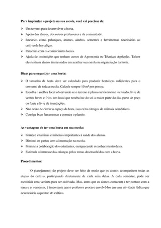 Para implantar o projeto na sua escola, você vai precisar de:
Um terreno para desenvolver a horta.
Apoio dos alunos, dos outros professores e da comunidade.
Recursos como palanques, arames, adubos, sementes e ferramentas necessárias ao
cultivo de hortaliças.
Parcerias com os comerciantes locais.
Ajuda de instituições que tenham cursos de Agronomia ou Técnicas Agrícolas. Talvez
eles tenham alunos interessados em auxiliar sua escola na organização da horta.
Dicas para organizar uma horta:
O tamanho da horta deve ser calculado para produzir hortaliças suficientes para o
consumo de toda a escola. Calcule sempre 10 m² por pessoa.
Escolha o melhor local observando se o terreno é plano ou levemente inclinado, livre de
ventos fortes e frios, um local que receba luz do sol a maior parte do dia, perto de poço
ou fonte e livre de inundações.
Não deixe de cercar o espaço da hora, isso evita estragos de animais domésticos.
Consiga boas ferramentas e comece o plantio.

As vantagens de ter uma horta em sua escola:
Fornece vitaminas e minerais importantes à saúde dos alunos.
Diminui os gastos com alimentação na escola.
Permite a colaboração dos estudantes, enriquecendo o conhecimento deles.
Estimula o interesse das crianças pelos temas desenvolvidos com a horta.
Procedimentos:
O planejamento do projeto deve ser feito de modo que os alunos acompanhem todas as
etapas do cultivo, participando diretamente de cada uma delas. A cada semestre, pode ser
escolhida uma verdura para ser cultivada. Mas, antes que os alunos comecem a ter contato com a
terra e as sementes, é importante que o professor procure envolvê-los em uma atividade lúdica que
desencadeie a questão do cultivo.

 