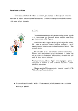 Sugestão de Atividade:
Como parte do trabalho de cultivo de espinafre, por exemplo, os alunos podem ouvir uma
historinha do Popeye, em que o personagem reclama da qualidade do espinafre enlatado e resolve
cultivar sua própria plantação.

Exemplo:
__ Os enlatados de espinafre estão ficando muito caros e, quando
eu os como, quase não sinto mais aquele gostinho maravilhoso
que tem o espinafre. Diz Popeye.
__ Eu tive uma idéia, Popeye! Vamos plantar espinafre! Vamos
até a loja de produtos naturais comprar sementes e, então,
podemos montar uma horta verdinha de espinafre! Olívia Palito
responde alegre.
__ Seu vendedor, eu e a Olívia vamos começar uma horta e a
primeira coisa que queremos plantar é espinafre. O senhor sabe
que eu não vivo sem espinafre. Só assim eu fico forte e com uma
saúde de ferro. Popeye anima-se.
Ao chegar em casa, Olívia e Popeye foram logo para o quintal e
começaram a preparar a terra: afofaram, regaram e depois
plantaram as sementes.
__ Dá para acreditar? Nasceu espinafre por todo o canto! Olívia
Palito e Popeye ficam satisfeitos.

O incentivo de maneira lúdica é fundamental principalmente nas turmas de
Educação Infantil.

 