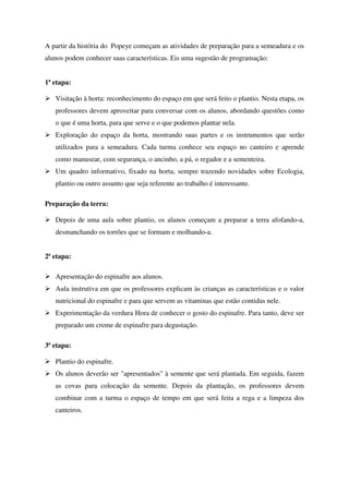 A partir da história do Popeye começam as atividades de preparação para a semeadura e os
alunos podem conhecer suas características. Eis uma sugestão de programação:
1ª etapa:
Visitação à horta: reconhecimento do espaço em que será feito o plantio. Nesta etapa, os
professores devem aproveitar para conversar com os alunos, abordando questões como
o que é uma horta, para que serve e o que podemos plantar nela.
Exploração do espaço da horta, mostrando suas partes e os instrumentos que serão
utilizados para a semeadura. Cada turma conhece seu espaço no canteiro e aprende
como manusear, com segurança, o ancinho, a pá, o regador e a sementeira.
Um quadro informativo, fixado na horta, sempre trazendo novidades sobre Ecologia,
plantio ou outro assunto que seja referente ao trabalho é interessante.
Preparação da terra:
Depois de uma aula sobre plantio, os alunos começam a preparar a terra afofando-a,
desmanchando os torrões que se formam e molhando-a.
2ª etapa:
Apresentação do espinafre aos alunos.
Aula instrutiva em que os professores explicam às crianças as características e o valor
nutricional do espinafre e para que servem as vitaminas que estão contidas nele.
Experimentação da verdura Hora de conhecer o gosto do espinafre. Para tanto, deve ser
preparado um creme de espinafre para degustação.
3ª etapa:
Plantio do espinafre.
Os alunos deverão ser "apresentados" à semente que será plantada. Em seguida, fazem
as covas para colocação da semente. Depois da plantação, os professores devem
combinar com a turma o espaço de tempo em que será feita a rega e a limpeza dos
canteiros.

 