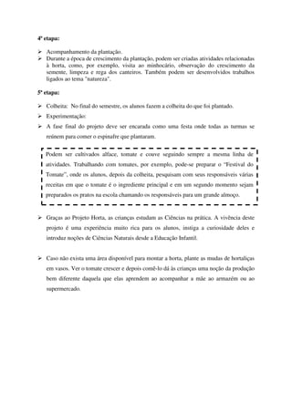 4ª etapa:
Acompanhamento da plantação.
Durante a época de crescimento da plantação, podem ser criadas atividades relacionadas
à horta, como, por exemplo, visita ao minhocário, observação do crescimento da
semente, limpeza e rega dos canteiros. Também podem ser desenvolvidos trabalhos
ligados ao tema "natureza".
5ª etapa:
Colheita: No final do semestre, os alunos fazem a colheita do que foi plantado.
Experimentação:
A fase final do projeto deve ser encarada como uma festa onde todas as turmas se
reúnem para comer o espinafre que plantaram.
Podem ser cultivados alface, tomate e couve seguindo sempre a mesma linha de
atividades. Trabalhando com tomates, por exemplo, pode-se preparar o “Festival do
Tomate”, onde os alunos, depois da colheita, pesquisam com seus responsáveis várias
receitas em que o tomate é o ingrediente principal e em um segundo momento sejam
preparados os pratos na escola chamando os responsáveis para um grande almoço.

Graças ao Projeto Horta, as crianças estudam as Ciências na prática. A vivência deste
projeto é uma experiência muito rica para os alunos, instiga a curiosidade deles e
introduz noções de Ciências Naturais desde a Educação Infantil.
Caso não exista uma área disponível para montar a horta, plante as mudas de hortaliças
em vasos. Ver o tomate crescer e depois comê-lo dá às crianças uma noção da produção
bem diferente daquela que elas aprendem ao acompanhar a mãe ao armazém ou ao
supermercado.

 