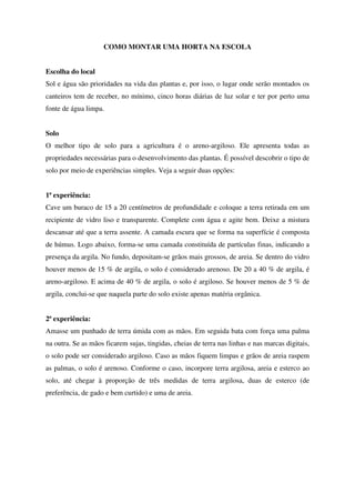COMO MONTAR UMA HORTA NA ESCOLA
Escolha do local
Sol e água são prioridades na vida das plantas e, por isso, o lugar onde serão montados os
canteiros tem de receber, no mínimo, cinco horas diárias de luz solar e ter por perto uma
fonte de água limpa.
Solo
O melhor tipo de solo para a agricultura é o areno-argiloso. Ele apresenta todas as
propriedades necessárias para o desenvolvimento das plantas. É possível descobrir o tipo de
solo por meio de experiências simples. Veja a seguir duas opções:
1ª experiência:
Cave um buraco de 15 a 20 centímetros de profundidade e coloque a terra retirada em um
recipiente de vidro liso e transparente. Complete com água e agite bem. Deixe a mistura
descansar até que a terra assente. A camada escura que se forma na superfície é composta
de húmus. Logo abaixo, forma-se uma camada constituída de partículas finas, indicando a
presença da argila. No fundo, depositam-se grãos mais grossos, de areia. Se dentro do vidro
houver menos de 15 % de argila, o solo é considerado arenoso. De 20 a 40 % de argila, é
areno-argiloso. E acima de 40 % de argila, o solo é argiloso. Se houver menos de 5 % de
argila, conclui-se que naquela parte do solo existe apenas matéria orgânica.
2ª experiência:
Amasse um punhado de terra úmida com as mãos. Em seguida bata com força uma palma
na outra. Se as mãos ficarem sujas, tingidas, cheias de terra nas linhas e nas marcas digitais,
o solo pode ser considerado argiloso. Caso as mãos fiquem limpas e grãos de areia raspem
as palmas, o solo é arenoso. Conforme o caso, incorpore terra argilosa, areia e esterco ao
solo, até chegar à proporção de três medidas de terra argilosa, duas de esterco (de
preferência, de gado e bem curtido) e uma de areia.

 
