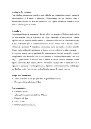 Montagem dos canteiros:
Para trabalhar com crianças e adolescentes, o ideal é que os canteiros tenham 2 metros de
comprimento por 1 de largura e, no mínimo, 50 centímetros entre um canteiro e outro. A
profundidade deve ser de 30 a 40 centímetros. Para segurar a terra nas laterais da horta,
pode-se utilizar tijolos ou bambu.
Semeadura:
Existem duas formas de semeadura, a direta e a feita em sementeira. Na direta, as hortaliças
são semeadas nos canteiros e ficam ali até a época da colheita, como beterraba, cenoura,
espinafre, rúcula, almeirão, salsa e coentro. A profundidade da linha de semeadura deve ser
de dois centímetros para as sementes menores e de dois e meio para as maiores, como a
beterraba e o espinafre. A precisão na semeadura é muito importante, pois se as sementes
ficarem muito fundas, não germinam e se ficarem no raso, podem ser levadas pela água.
No caso das sementeiras, as hortaliças são semeadas primeiramente numa caixa e depois
transplantadas para o canteiro. Isso é feito para que as mudas se desenvolvam com mais
força. O procedimento é indicado para o plantio de alface, chicória, mostarda, couve,
repolho e cebolinha. Para a alface, chicória e mostarda, o espaço entre as mudas deve ser de
1 palmo. Já a couve e o repolho precisam de 3 palmos. No transplante, tome cuidado para
não danificar a raiz. Faça-o sempre no final do dia, seguido de rega do canteiro.
Tempo para transplante:
•

Alface e chicória: assim que apresentar de quatro a seis folhas;

•

Couve, repolho e cebolinha: 30 dias

Época de colheita:
•

Rabanete: 35 dias;

•

Alface, chicória, almeirão e rúcula: 40 dias;

•

Espinafre: 60 dias;

•

Salsa: 70 dias;

•

Beterraba e cenoura: 90 dias.

 